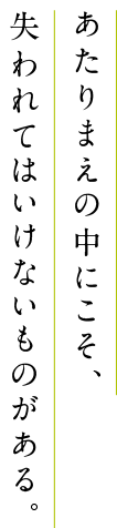 あたりまえの中にこそ、失われてはいけないものがある。